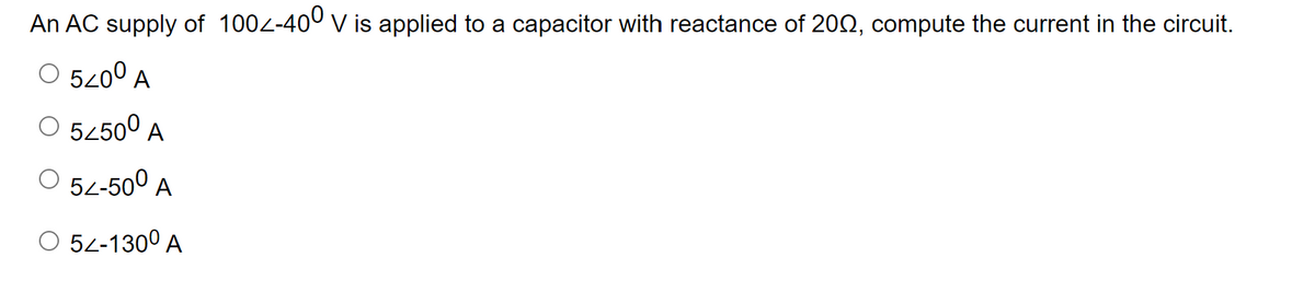An AC supply of 1002-400 v is applied to a capacitor with reactance of 200, compute the current in the circuit.
O 520° A
O 5450° A
O 54-50° A
O 52-130° A
