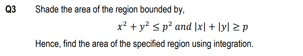 Q3
Shade the area of the region bounded by,
x² + y? < p² and |x| + |y| > p
Hence, find the area of the specified region using integration.
