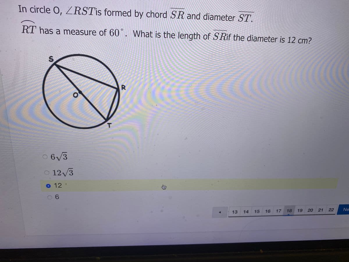 In circle O, RSTİS formed by chord SR and diameter ST.
RT has a measure of 60 . What is the length of SRIF the diameter is 12 cm?
T
0 6/3
O 12/3
12 '
13
14
15 16
17 18
19 20
21
22
Ne
