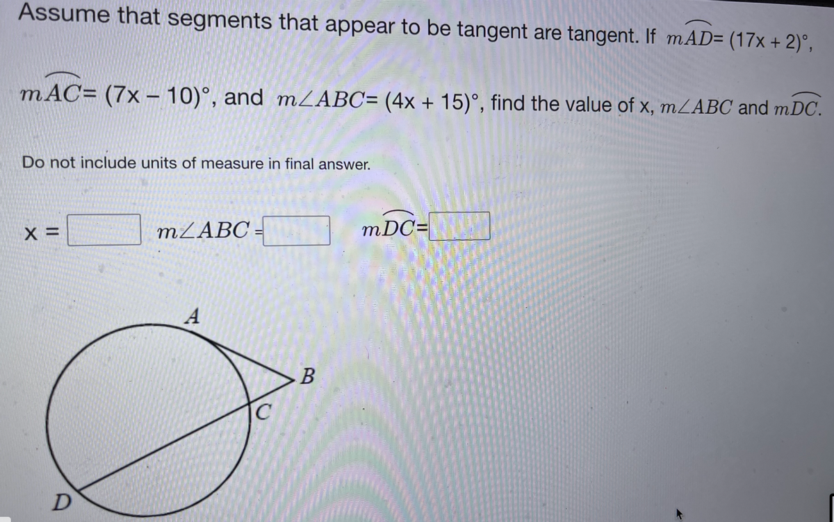 Assume that segments that appear to be tangent are tangent. If mAD= (17x + 2)°,
mAC= (7x – 10)°, and MZABC= (4x + 15)°, find the value of x, mLABC and mDC.
|
Do not include units of measure in final answer.
MZABC -
mDC=
В
