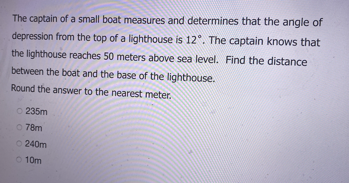 The captain of a small boat measures and determines that the angle of
depression from the top of a lighthouse is 12°. The captain knows that
the lighthouse reaches 50 meters above sea level. Find the distance
between the boat and the base of the lighthouse.
Round the answer to the nearest meter.
235m
O 78m
O 240m
O 10m
