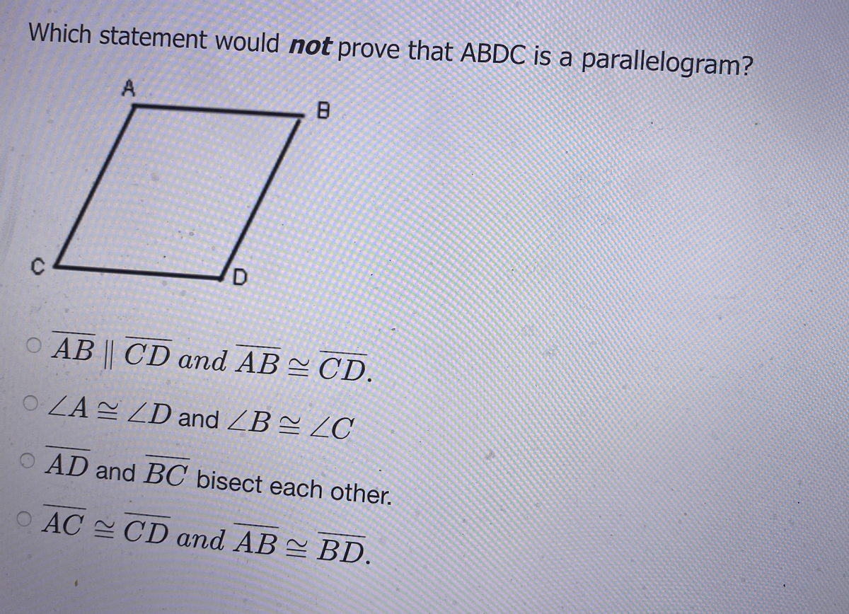 Which statement would not prove that ABDC is a parallelogram?
O AB || CD and AB CD.
OZAE ZD and ZB = ZC
O AD and BC bisect each other.
O AC CD and AB BD.
