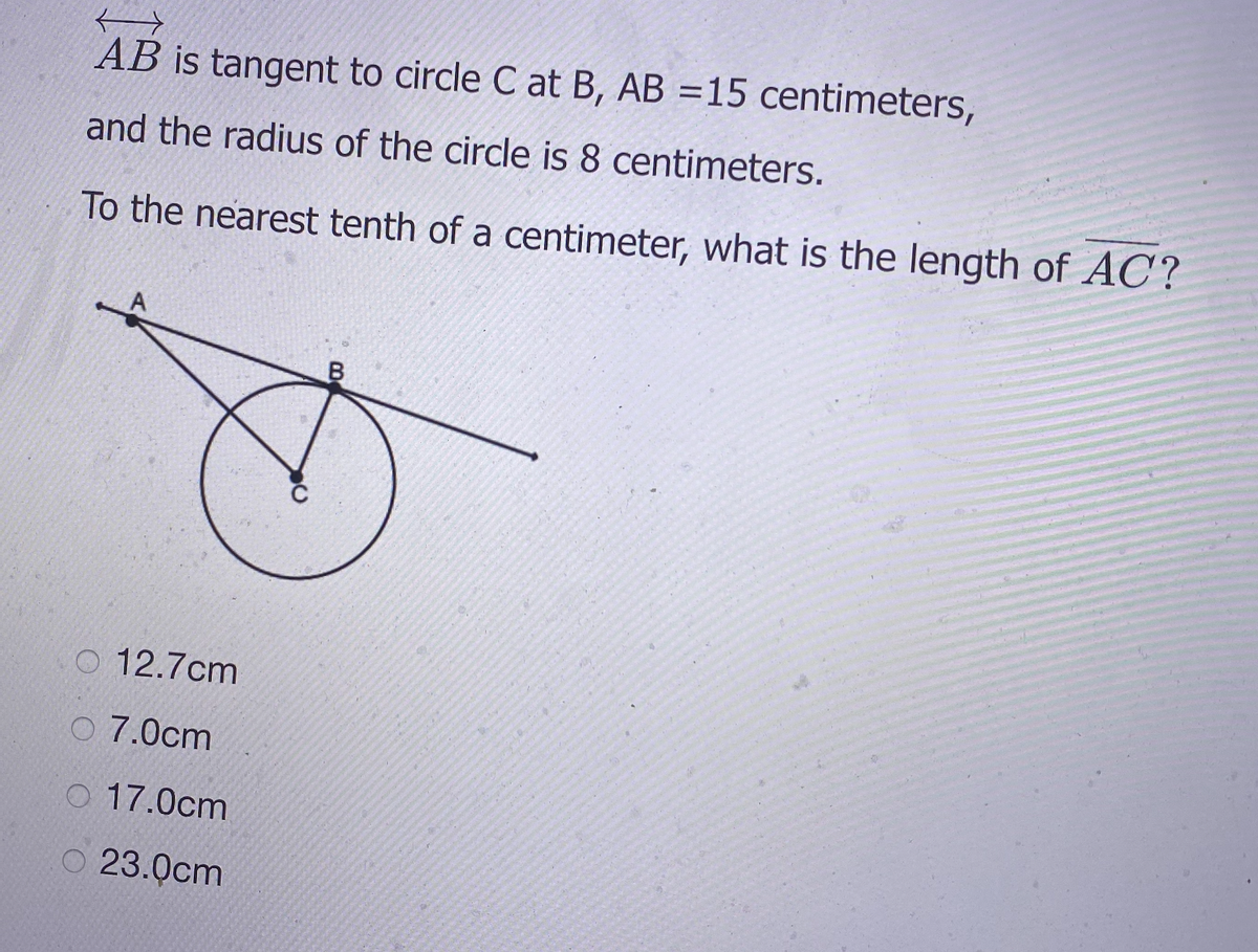 AB is tangent to circle C at B, AB =15 centimeters,
and the radius of the circle is 8 centimeters.
To the nearest tenth of a centimeter, what is the length of AC?
O 12.7cm
O 7.0cm
O 17.0cm
O 23.0cm
LEGO
