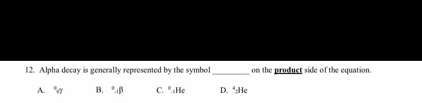 12. Alpha decay is generally represented by the symbol
on the product side of the equation.
A. °oY
B. °1B
C. °He
D. 42HE
