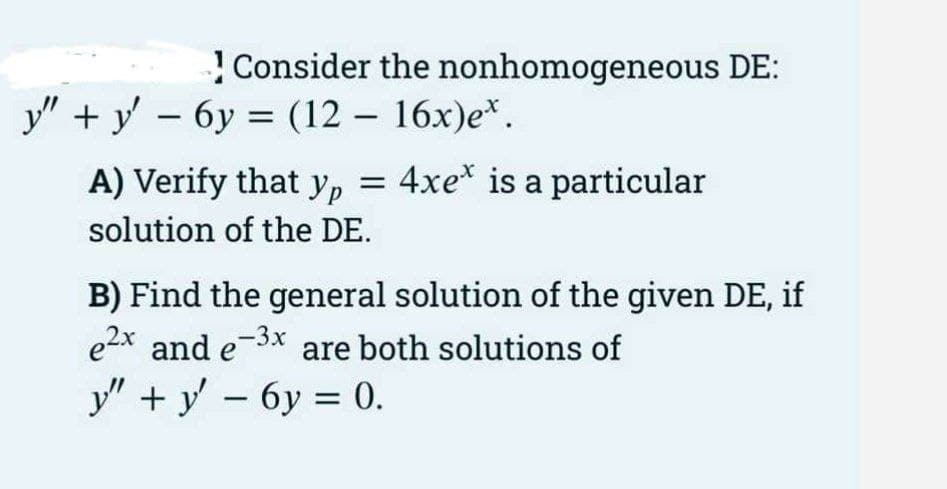! Consider the nonhomogeneous DE:
У" +у — бу %3D (12 — 16х)е*.
-
A) Verify that yp
4xe* is a particular
solution of the DE.
B) Find the general solution of the given DE, if
e2x
and e-3x are both solutions of
у" +у — бу 0.
