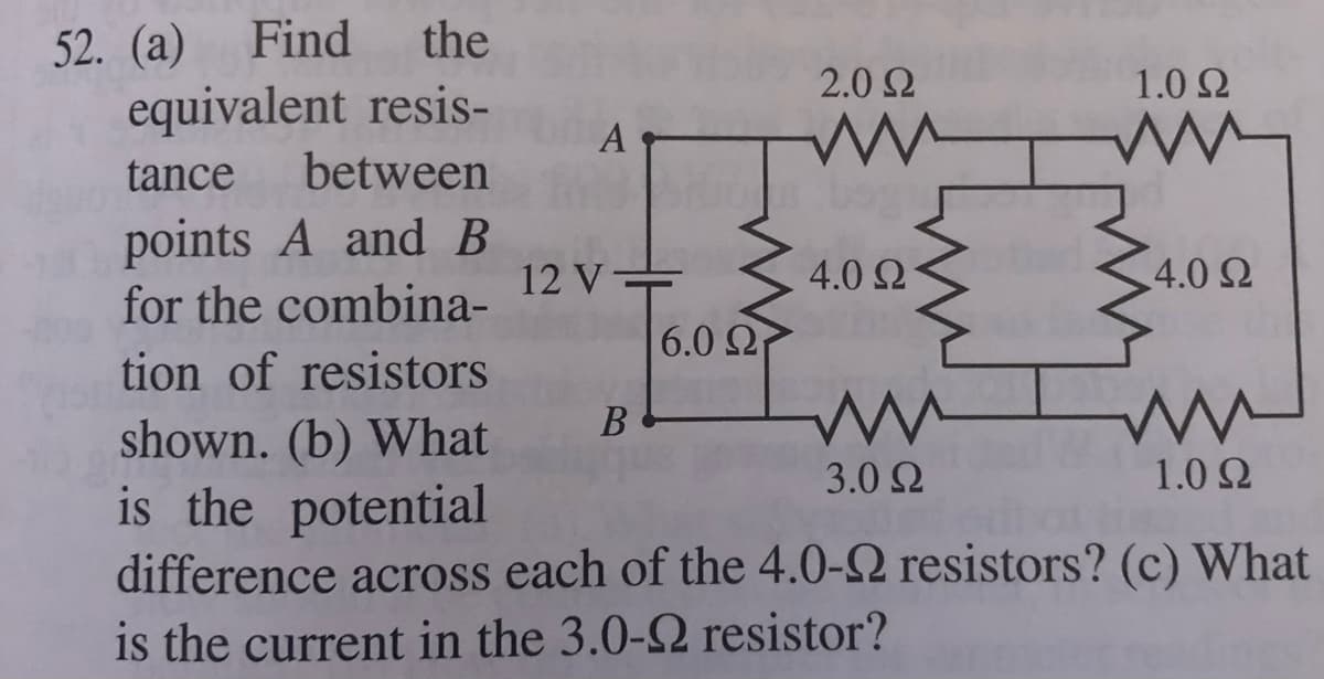Find
the
52. (а)
equivalent resis-
2.0 2
1.0 2
A
tance
between
points A and B
for the combina-
12 V =
4.0 Ω
4.0 2
6.0 2
tion of resistors
В
shown. (b) What
is the potential
difference across each of the 4.0-2 resistors? (c) What
is the current in the 3.0-2 resistor?
3.0 Ω
1.0 2
