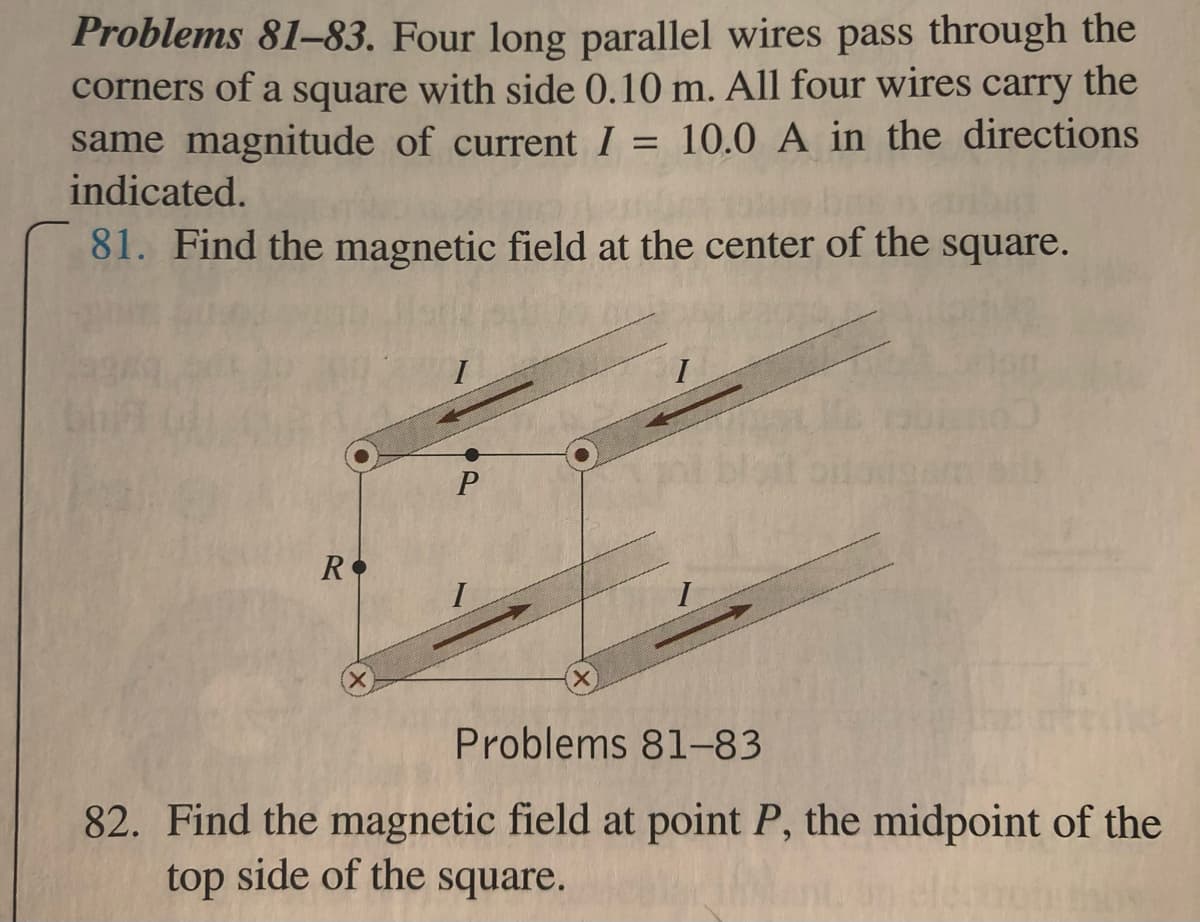 Problems 81-83. Four long parallel wires pass through the
corners of a square with side 0.10 m. All four wires carry the
same magnitude of current I = 10.0 A in the directions
indicated.
81. Find the magnetic field at the center of the square.
I
R
I
Problems 81-83
82. Find the magnetic field at point P, the midpoint of the
top side of the square.
