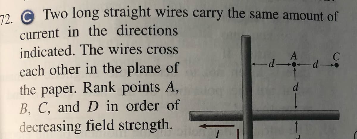 72. C Two long straight wires carry the same amount of
current in the directions
indicated. The wires cross
each other in the plane of
A
d d-
the paper. Rank points A,
B, C, and D in order of
d
decreasing field strength.
