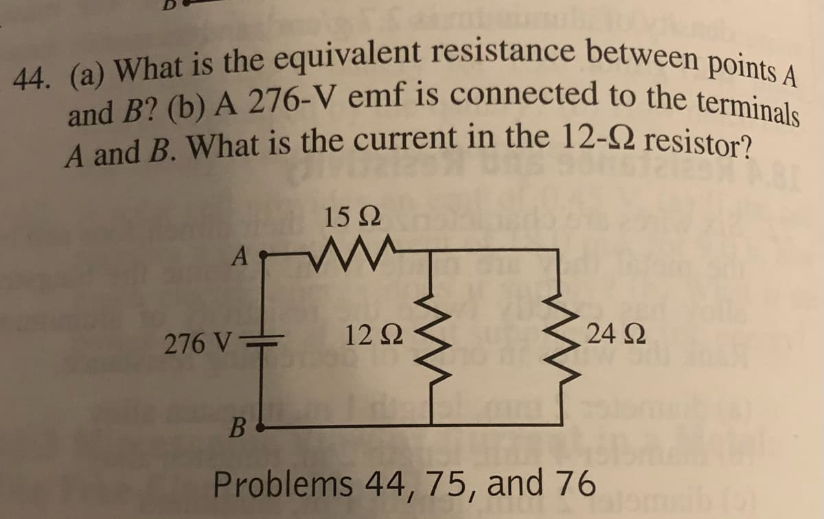 44. (a) What is the equivalent resistance between points A
and B? (b) A 276-V emf is connected to the terminals
A and B. What is the current in the 12-9 resistor?
15 Q2
276 V=
12 Ω
24 Ω
B
Problems 44, 75, and 76