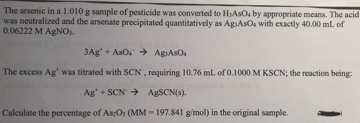 The arsenic in a 1.010 g sample of pesticide was converted to H3ASO4 by appropriate means. The acid
was neutralized and the arsenate precipitated quantitatively as Ag3AsO4 with exactly 40.00 mL of
0.06222 M AgNO3.
3Ag* + AsO4 → Ag3AsO4
The excess Ag" was titrated with SCN , requiring 10.76 mL of 0.1000 M KSCN; the reaction being:
Ag* + SCN→ A SCN(s).
Calculate the percentage of As2O3 (MM = 197.841 g/mol) in the original sample.
