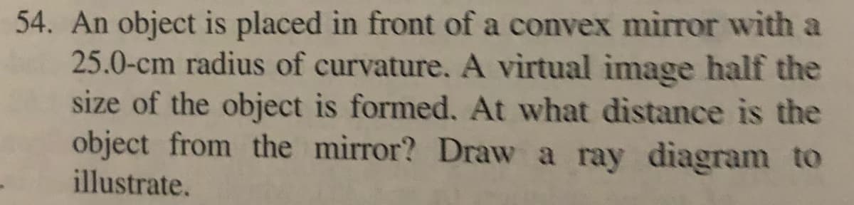 54. An object is placed in front of a convex mirror with a
25.0-cm radius of curvature. A virtual image half the
size of the object is formed. At what distance is the
object from the mirror? Draw a ray diagram to
illustrate.
