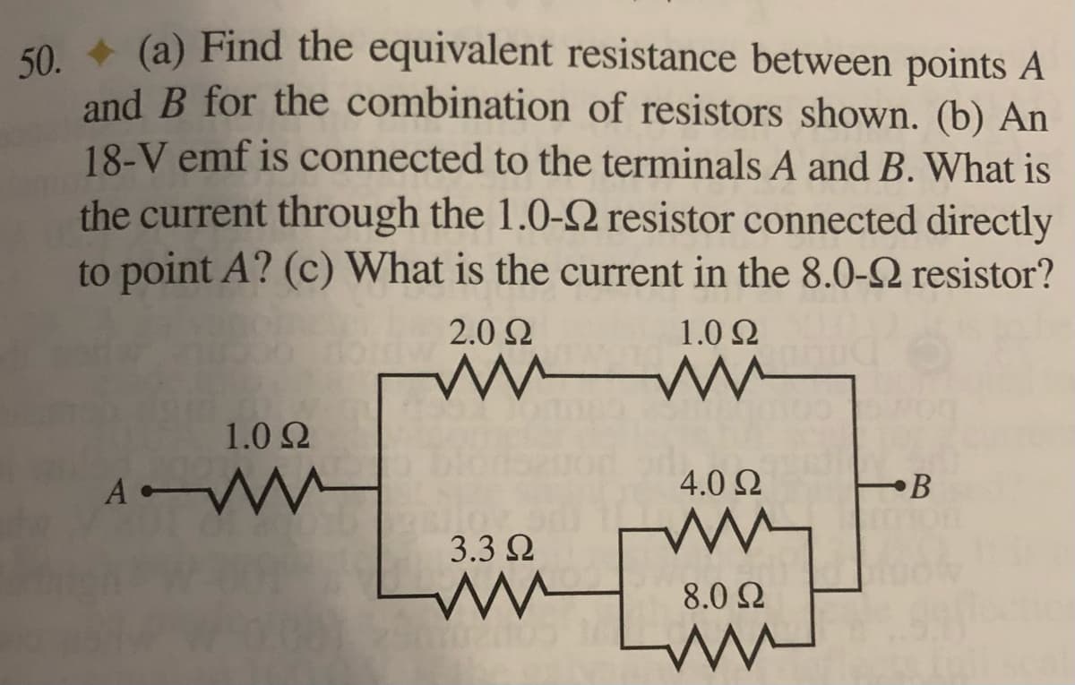 50. (a) Find the equivalent resistance between points A
and B for the combination of resistors shown. (b) An
18-V emf is connected to the terminals A and B. What is
the current through the 1.0-92 resistor connected directly
to point A? (c) What is the current in the 8.0-2 resistor?
2.0 Ω
1.0 Ω
www ww
WO
1.0 Ω
A WWW
4.0 Ω
•В
JOV
3.3 Ω
ww
8.0 Ω