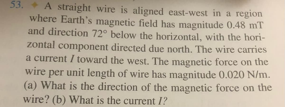 53. + A straight wire is aligned east-west in a region
where Earth's magnetic field has magnitude 0.48 mT
and direction 72° below the horizontal, with the hori-
zontal component directed due north. The wire carries
a current I toward the west. The magnetic force on the
wire per unit length of wire has magnitude 0.020 N/m.
(a) What is the direction of the magnetic force on the
wire? (b) What is the current I?
