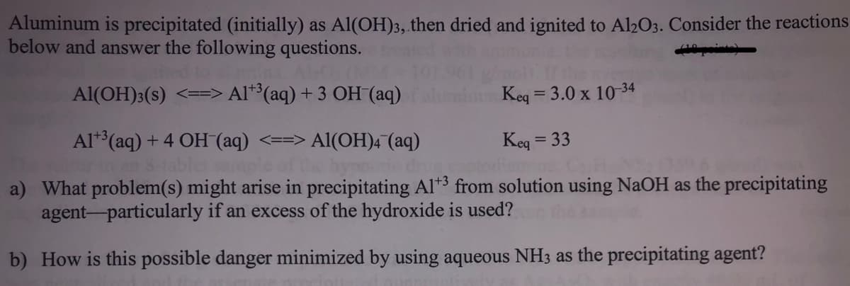 Aluminum is precipitated (initially) as Al(OH)3, then dried and ignited to Al2O3. Consider the reactions
below and answer the following questions.
Al(OH)3(s) <==> Al*³(aq) + 3 OH (aq)
1+3,
Keg = 3.0 x 10 34
Al**(aq) + 4 OH (aq) <==> Al(OH)4 (aq)
Keg
= 33
a) What problem(s) might arise in precipitating Al*3 from solution using NaOH as the precipitating
agent-particularly if an excess of the hydroxide is used?
b) How is this possible danger minimized by using aqueous NH3 as the precipitating agent?
