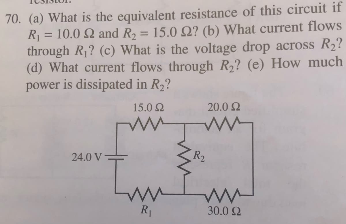 70. (a) What is the equivalent resistance of this circuit if
R1 = 10.0 Q and R2 = 15.0 SQ? (b) What current flows
through R1? (c) What is the voltage drop across R2?
(d) What current flows through R,? (e) How much
power is dissipated in R2?
%3D
15.0 2
20.0 2
24.0 V
R2
R1
30.0 Q
