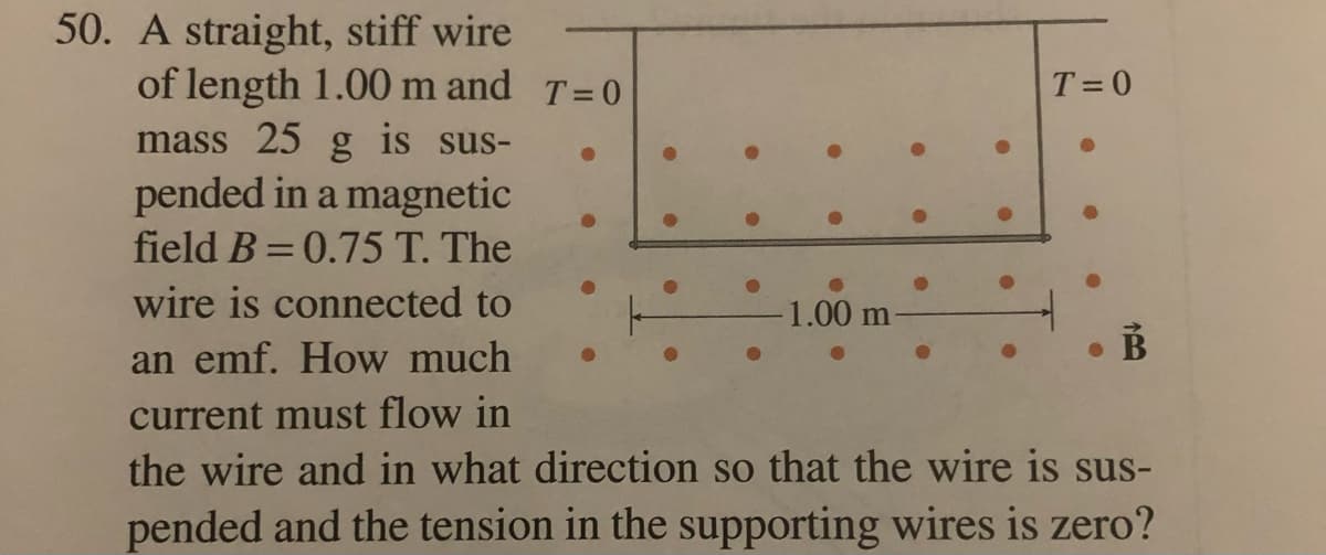 50. A straight, stiff wire
of length 1.00 m and T=0
T= 0
mass 25 g is sus-
pended in a magnetic
field B=0.75 T. The
wire is connected to
-1.00 m
an emf. How much
current must flow in
the wire and in what direction so that the wire is sus-
pended and the tension in the supporting wires is zero?
