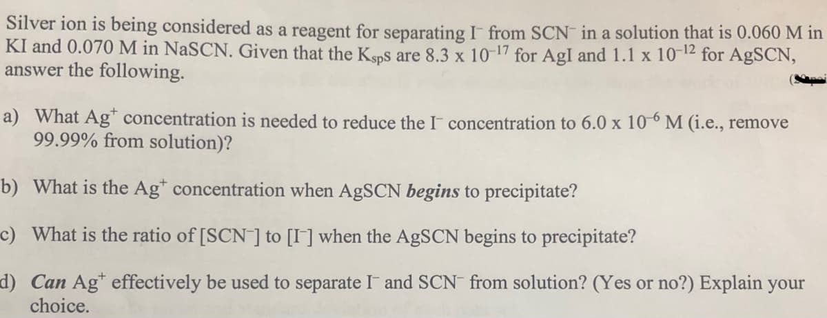 Silver ion is being considered as a reagent for separating I from SCN in a solution that is 0.060 M in
KI and 0.070 M in NaSCN. Given that the Ksps are 8.3 x 10-17 for AgI and 1.1 x 10-12
answer the following.
for AgSCN,
a) What Ag* concentration is needed to reduce the I concentration to 6.0 x 10° M (i.e., remove
99.99% from solution)?
b) What is the Ag* concentration when AgSCN begins to precipitate?
c) What is the ratio of [SCN ] to [I] when the AGSCN begins to precipitate?
d) Can Ag* effectively be used to separate I and SCN from solution? (Yes or no?) Explain your
choice.
