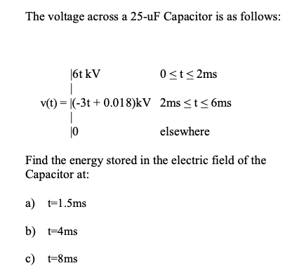 The voltage across a 25-uF Capacitor is as follows:
|6t kV
|
v(t) = |(-3t + 0.018)kV 2ms <t< 6ms
|
|0
0<t<2ms
elsewhere
Find the energy stored in the electric field of the
Capacitor at:
a) t=1.5ms
b) t-4ms
c) t-8ms
