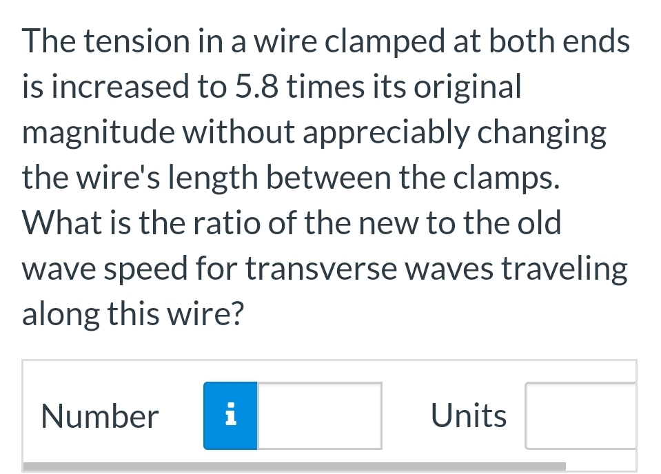 The tension in a wire clamped at both ends
is increased to 5.8 times its original
magnitude without appreciably changing
the wire's length between the clamps.
What is the ratio of the new to the old
wave speed for transverse waves traveling
along this wire?
Number i
Units