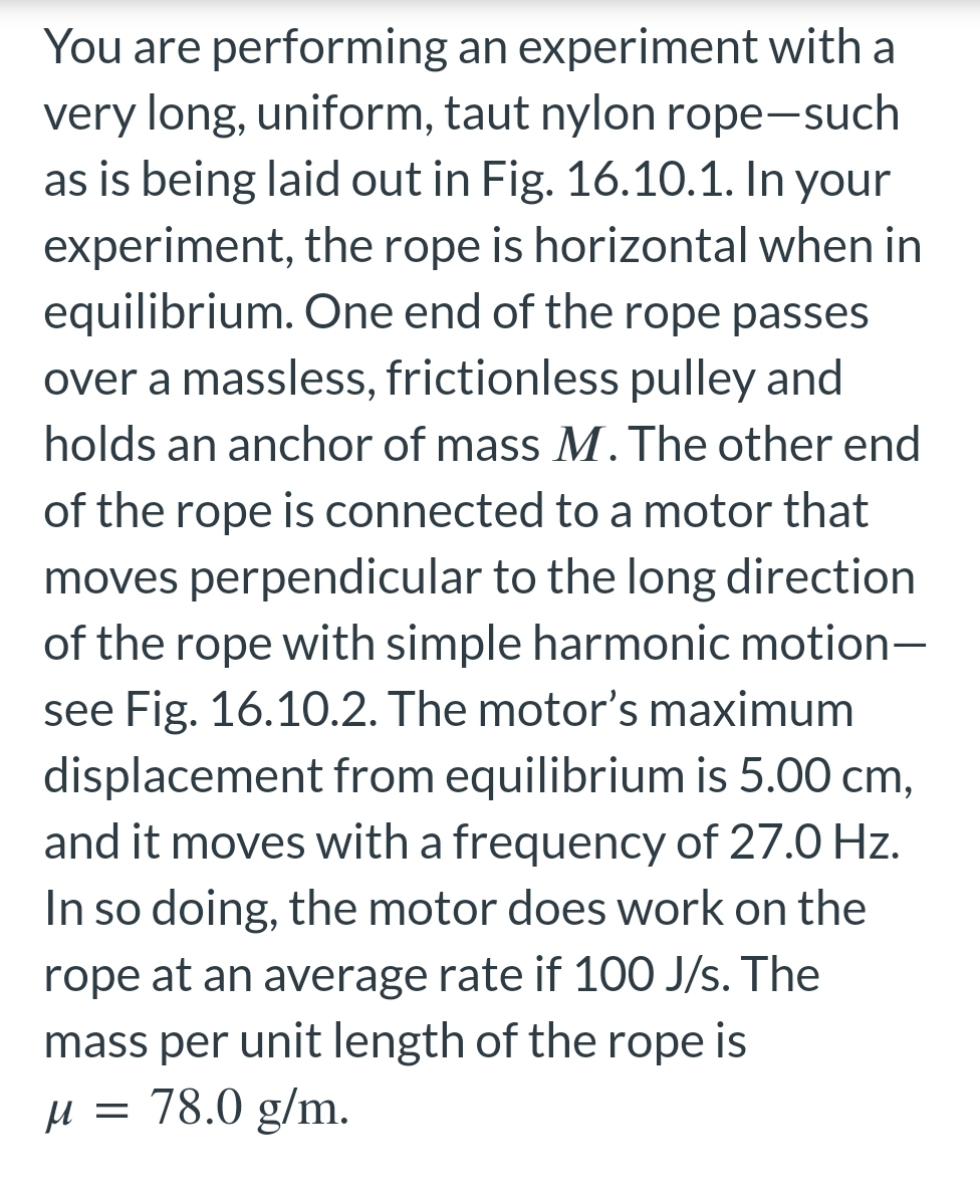 You are performing an experiment with a
very long, uniform, taut nylon rope-such
as is being laid out in Fig. 16.10.1. In your
experiment, the rope is horizontal when in
equilibrium. One end of the rope passes
over a massless, frictionless pulley and
holds an anchor of mass M. The other end
of the rope is connected to a motor that
moves perpendicular to the long direction
of the rope with simple harmonic motion-
see Fig. 16.10.2. The motor's maximum
displacement from equilibrium is 5.00 cm,
and it moves with a frequency of 27.0 Hz.
In so doing, the motor does work on the
rope at an average rate if 100 J/s. The
mass per unit length of the rope is
M =
78.0 g/m.