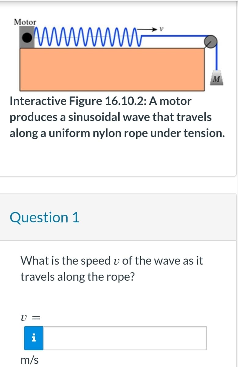 Motor
im
Interactive Figure 16.10.2: A motor
produces a sinusoidal wave that travels
along a uniform nylon rope under tension.
Question 1
What is the speed u of the wave as it
travels along the rope?
V =
m/s