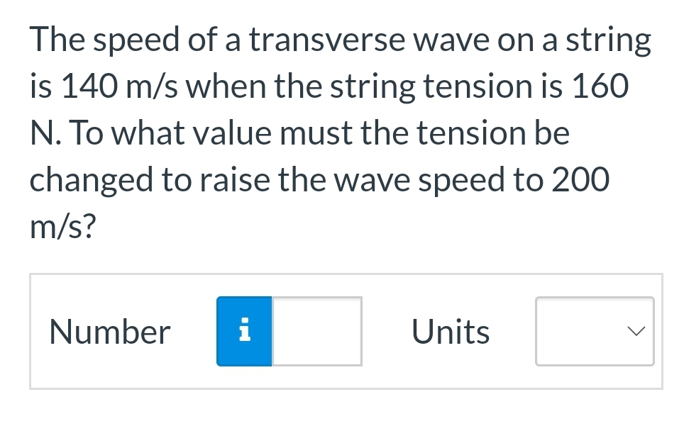 The speed of a transverse wave on a string
is 140 m/s when the string tension is 160
N. To what value must the tension be
changed to raise the wave speed to 200
m/s?
Number i
Units
