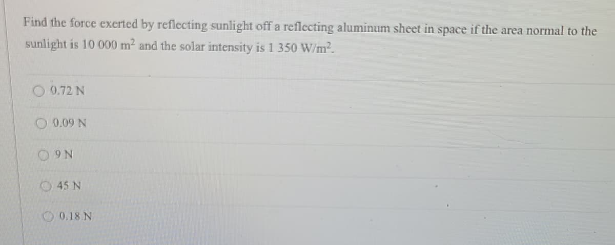 Find the force exerted by reflecting sunlight off a reflecting aluminum sheet in space if the area normal to the
sunlight is 10 000 m² and the solar intensity is 1 350 W/m².
0.72 N
0.09 N
9 N
45 N
0.18 N