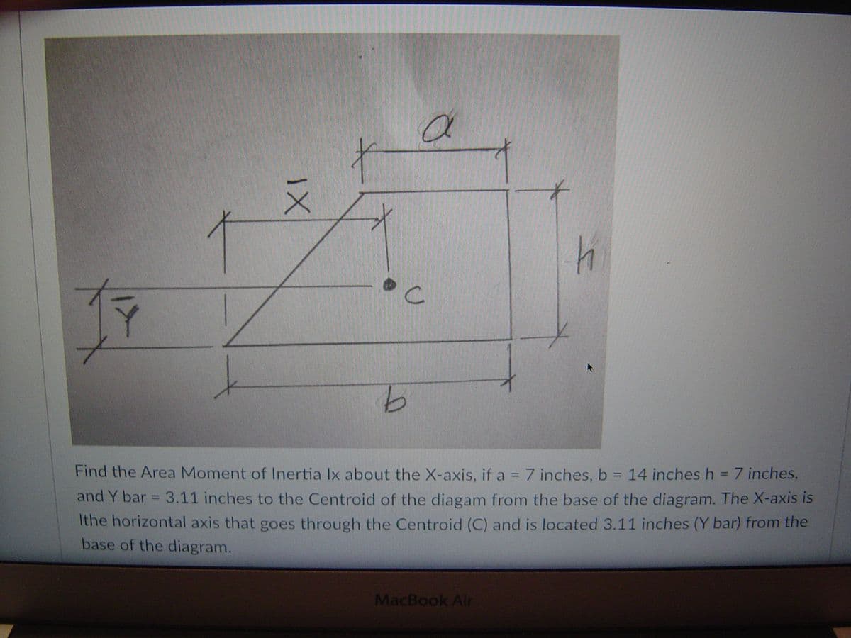 4.
Find the Area Moment of Inertia Ix about the X-axis, if a = 7 inches, b = 14 inches h = 7 inches,
and Y bar = 3.11 inches to the Centroid of the diagam from the base of the diagram. The X-axis is
Ithe horizontal axis that goes through the Centroid (C) and is located 3.11 inches (Y bar) from the
base of the diagram.
%3D
MacBook Air
