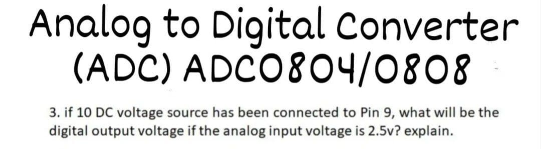 Analog to Digital Converter
(ADC) ADCO804/0808
3. if 10 DC voltage source has been connected to Pin 9, what will be the
digital output voltage if the analog input voltage is 2.5v? explain.

