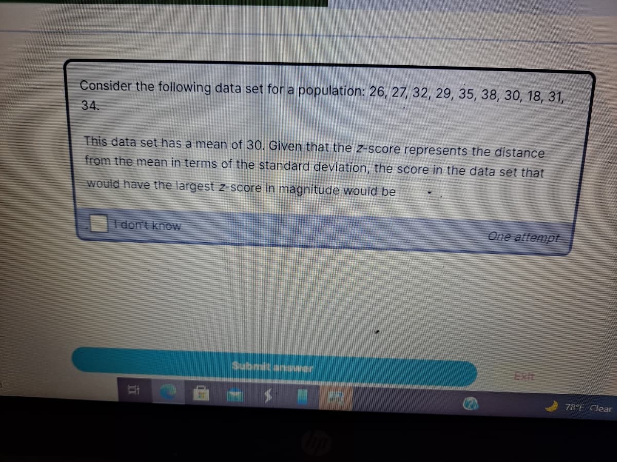 Consider the following data set for a population: 26, 27, 32, 29, 35, 38, 30, 18, 31,
34.
This data set has a mean of 30. Given that the z-score represents the distance
from the mean in terms of the standard deviation, the score in the data set that
would have the largest z score in magnitude would be
1 don't know
One attempt
Submit ansarer
ExIt
78°F Clear
