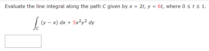 Evaluate the line integral along the path C given by x = 2t, y = 6t, where 0 sts 1.
(y – x) dx + 5x²y² dy
