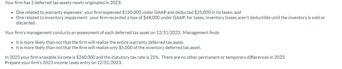 Your firm has 2 deferred tax assets newly originated in 2023:
One related to warranty expenses: your firm expensed $150,000 under GAAP and deducted $25,000 in its taxes; and
• One related to inventory impairment: your firm recorded a loss of $48,000 under GAAP; for taxes, inventory losses aren't deductible until the inventory is sold or
discarded.
Your firm's management conducts an assessment of each deferred tax asset on 12/31/2023. Management finds:
It is more likely than not that the firm will realize the entire warranty deferred tax asset.
• It is more likely than not that the firm will realize only $5,000 of the inventory deferred tax asset.
In 2023 your firm's taxable income is $260,000 and the statutory tax rate is 25%. There are no other permanent or temporary differences in 2023.
Prepare your firm's 2023 income taxes entry on 12/31/2023.