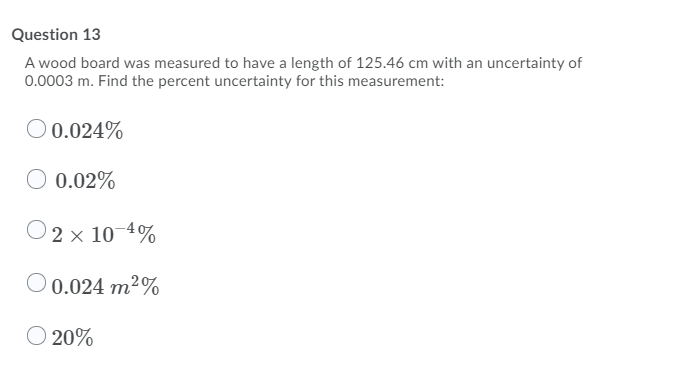 Question 13
A wood board was measured to have a length of 125.46 cm with an uncertainty of
0.0003 m. Find the percent uncertainty for this measurement:
O 0.024%
O 0.02%
O2 x 10-4%
O 0.024 m2%
O 20%
