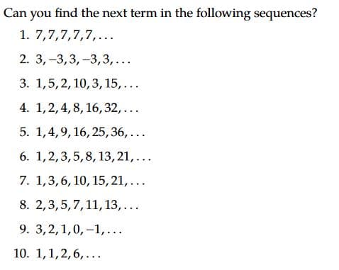 Can you find the next term in the following sequences?
1. 7,7,7,7,7,...
2. 3,-3,3,-3,3,...
3. 1,5,2, 10,3, 15,...
4. 1,2,4, 8, 16,32,...
5. 1,4,9,16, 25,36,...
6. 1,2,3,5,8, 13,21,...
7. 1,3,6, 10, 15, 21,...
8. 2,3,5,7,11,13,...
9. 3,2,1,0, –1,...
10. 1,1,2,6,...
