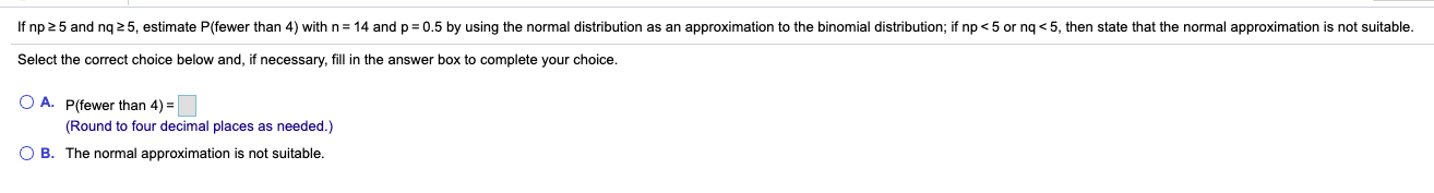 If np 25 and ng 2 5, estimate P(fewer than 4) with n= 14 and p = 0.5 by using the normal distribution as an approximation to the binomial distribution; if np < 5 or ng < 5, then state that the normal approximation is not suitable.
Select the correct choice below and, if necessary, fill in the answer box to complete your choice.
O A. P(fewer than 4) =
(Round to four decimal places as needed.)
B. The normal approximation is not suitable.
