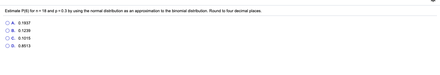 Estimate P(6) for n = 18 and p = 0.3 by using the normal distribution as an approximation to the binomial distribution. Round to four decimal places.
O A. 0.1937
O B. 0.1239
O C. 0.1015
O D. 0.8513
