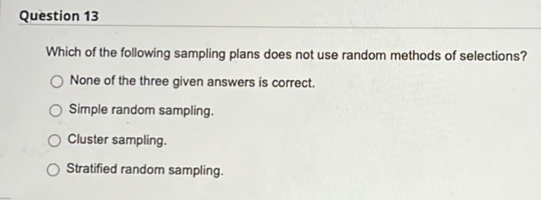Question 13
Which of the following sampling plans does not use random methods of selections?
None of the three given answers is correct.
O Simple random sampling.
Cluster sampling.
Stratified random sampling.
