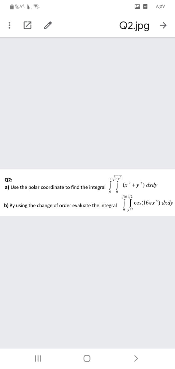 A:OV
Q2.jpg
>
Q2:
a) Use the polar coordinate to find the integral | (x²+y²) dxdy
1/16 1/2
b) By using the change of order evaluate the integral | cos(16x') dxdy
II
>

