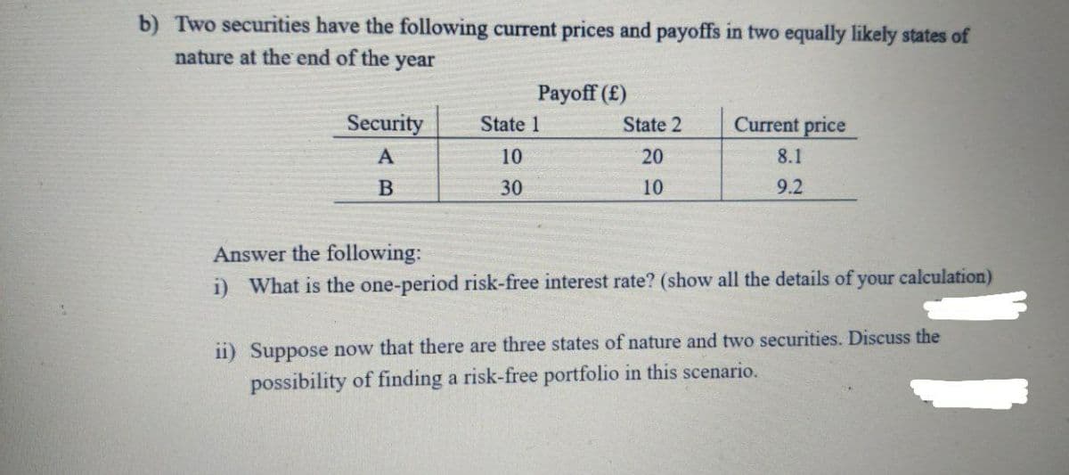 b) Two securities have the following current prices and payoffs in two equally likely states of
nature at the end of the
year
Payoff (£)
Security
State 1
State 2
Current price
A
10
20
8.1
B
30
10
9.2
Answer the following:
i) What is the one-period risk-free interest rate? (show all the details of your calculation)
ii) Suppose now that there are three states of nature and two securities. Discuss the
possibility of finding a risk-free portfolio in this scenario.
