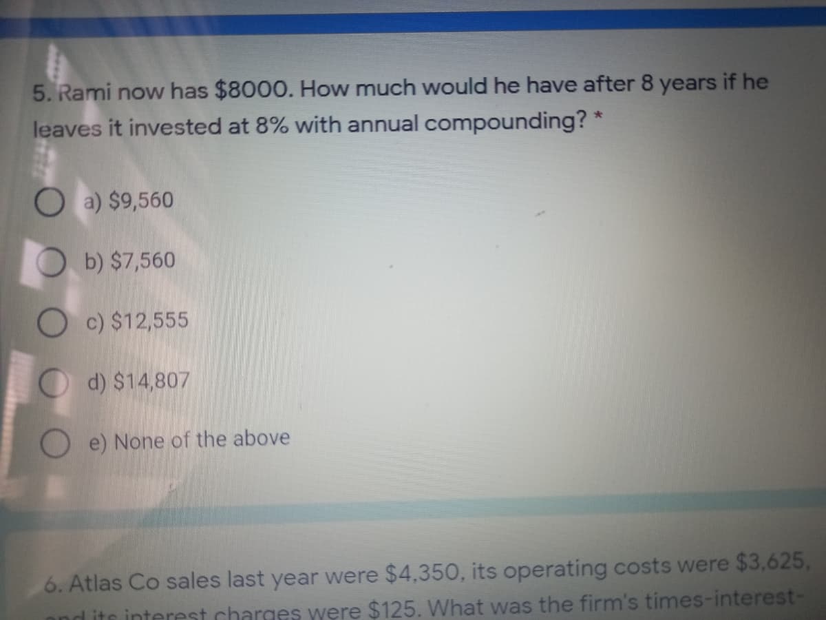 5. Rami now has $8000. How much would he have after 8 years if he
leaves it invested at 8% with annual compounding? *
O a) $9,560
O b) $7,560
O c) $12,555
d) $14,807
O e) None of the above
6. Atlas Co sales last year were $4,350, its operating costs were $3,625,
d its interest charges were $125. What was the firm's times-interest-

