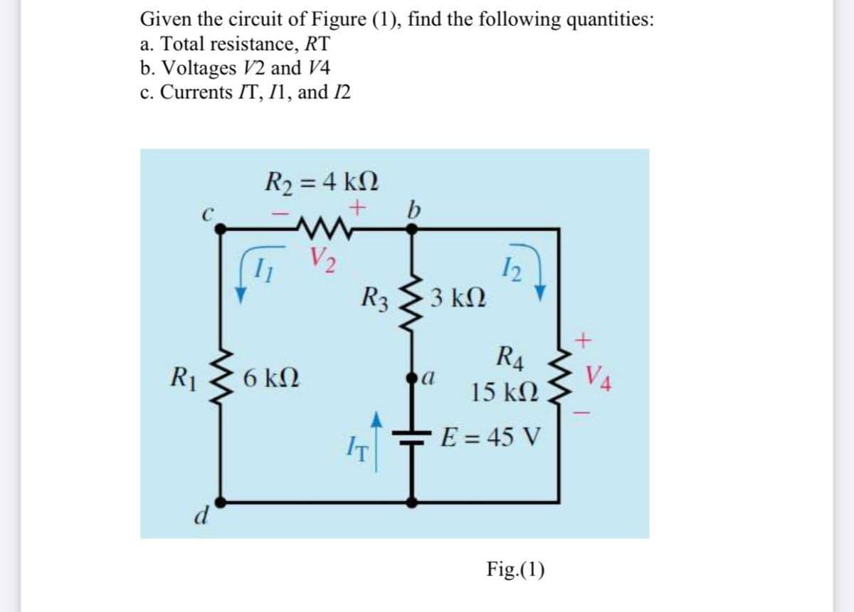 Given the circuit of Figure (1), find the following quantities:
a. Total resistance, RT
b. Voltages V2 and V4
c. Currents IT, I1, and 12
R2 = 4 kN
b
I1
V2
R3
3 ΚΩ
R4
R1
6 kN
V4
15 k2
IT
E = 45 V
Fig.(1)
