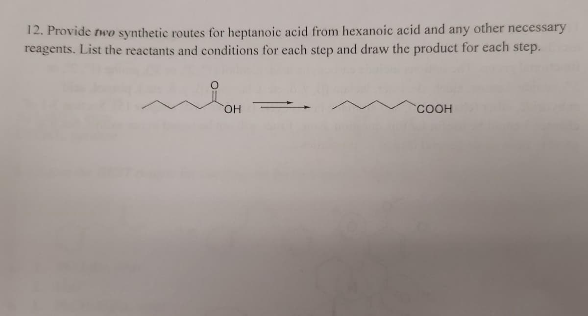 12. Provide two synthetic routes for heptanoic acid from hexanoic acid and any other necessary
reagents. List the reactants and conditions for each step and draw the product for each step.
HO.
COOH
