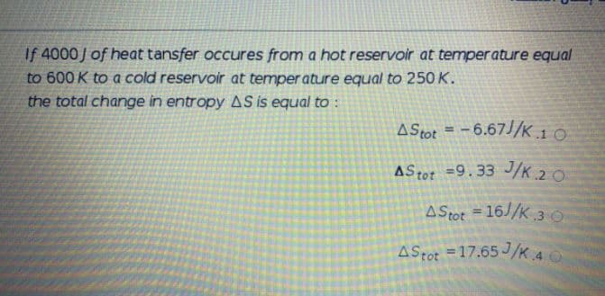 If 4000J of heat tansfer occures from a hot reservoir at temper ature equal
to 600 K to a cold reservoir at temper ature equal to 250 K.
the total change in entropy AS is equal to :
A Stot = -6.67J/K 10
AStot =9.33 J/K.20
AStot = 16//K.3 0
%3D
AStot = 17.65 J/K 4
