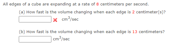 All edges of a cube are expanding at a rate of 8 centimeters per second.
(a) How fast is the volume changing when each edge is 2 centimeter(s)?
× cm³/sec
(b) How fast is the volume changing when each edge is 13 centimeters?
cm3/sec

