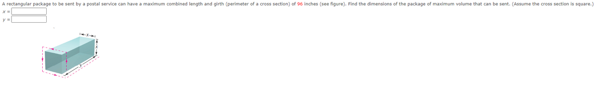 A rectangular package to be sent by a postal service can have a maximum combined length and girth (perimeter of a cross section) of 96 inches (see figure). Find the dimensions of the package of maximum volume that can be sent. (Assume the cross section is square.)
X =
y =
