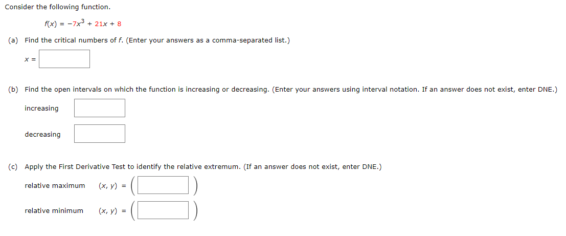 Consider the following function.
f(x) = -7x + 21x + 8
(a) Find the critical numbers of f. (Enter your answers as a comma-separated list.)
X =
(b) Find the open intervals on which the function is increasing or decreasing. (Enter your answers using interval notation. If an answer does not exist, enter DNE.)
increasing
decreasing
(c) Apply the First Derivative Test to identify the relative extremum. (If an answer does not exist, enter DNE.)
relative maximum
(х, у) %3D
relative minimum
(x, y) =
