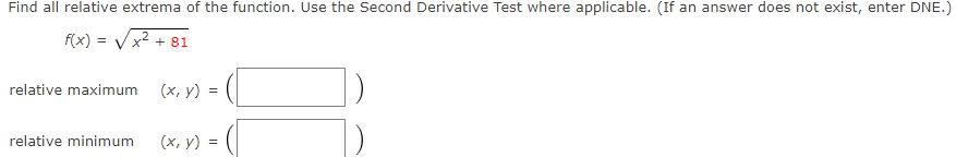 Find all relative extrema of the function. Use the Second Derivative Test where applicable. (If an answer does not exist, enter DNE.)
f(x) = Vx2 + 81
relative maximum
(x, y) :
relative minimum
(х, у) 3
