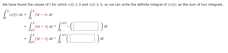 We have found the values of t for which v(t) s 0 and v(t) 2 0, so we can write the definite integral of |v(t)| as the sum of two integrals.
'3
|(t)| dt =
19t – 4| dt
4/9
(9t - 4) dt +
dt
- L
4/9
dt
(9t - 4) dt -
4/9
