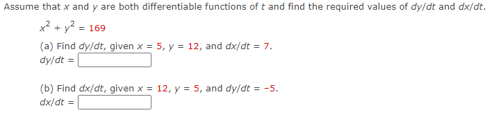 Assume that x and y are both differentiable functions of t and find the required values of dy/dt and dx/dt.
x? + y? =
= 169
(a) Find dy/dt, given x = 5, y = 12, and dx/dt = 7.
dy/dt =
(b) Find dx/dt, given x = 12, y = 5, and dy/dt = -5.
dx/dt =
