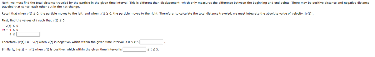 Next, we must find the total distance traveled by the particle in the given time interval. This is different than displacement, which only measures the difference between the beginning and end points. There may be positive distance and negative distance
traveled that cancel each other out in the net change.
Recall that when v(t) < 0, the particle moves to the left, and when v(t) 2 0, the particle moves to the right. Therefore, to calculate the total distance traveled, we must integrate the absolute value of velocity, Iv(t)|.
First, find the values of t such that v(t) < 0.
v(t) s o
9t - 4 s 0
ts
Therefore, Iv(t)| = -v(t) when v(t) is negative, which within the given time interval is 0 sts
Similarly, Iv(t)| = v(t) when v(t) is positive, which within the given time interval is
sts 3.
